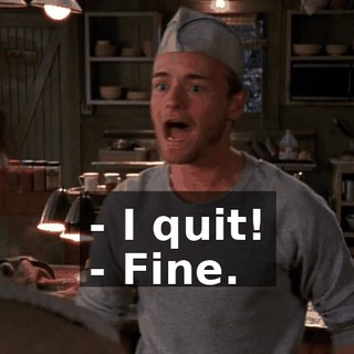 - I quit! - Fine.