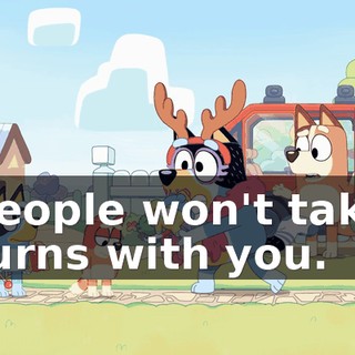 people won't take turns with you.