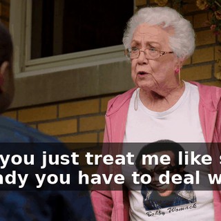 Now you just treat me like some old lady you have to deal with.