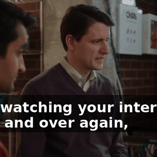 And watching your interview over and over again,