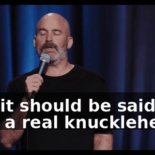 No, it should be said. He was a real knucklehead.