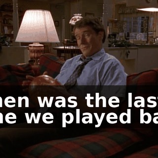 When was the last time we played ball?