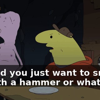 Would you just want to smash it with a hammer or what?