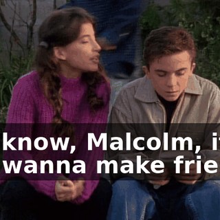 You know, Malcolm, if you wanna make friends,