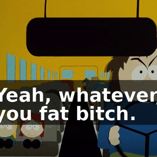 Yeah, whatever, you fat bitch.