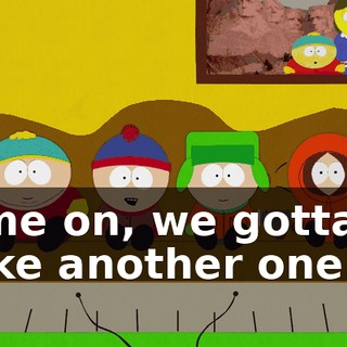 Come on, we gotta go make another one.