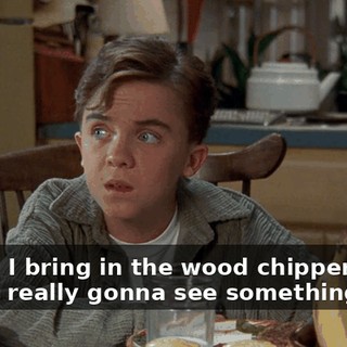 Wait'll I bring in the wood chipper. Then you're really gonna see something.