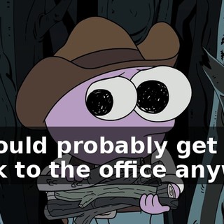 I should probably get back to the office anyway.