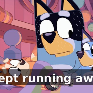 I kept running away.