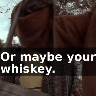 Or maybe your whiskey.