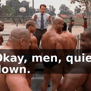 Okay, men, quiet down.