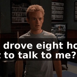 You drove eight hours just to talk to me?