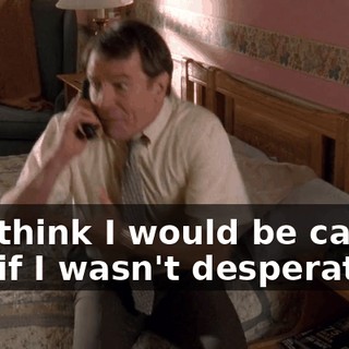 You think I would be calling you if I wasn't desperate?