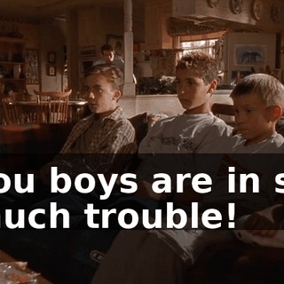 You boys are in so much trouble!