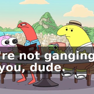 We're not ganging up on you, dude.