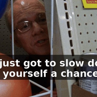 You just got to slow down, give yourself a chance.