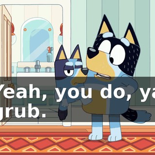 Yeah, you do, ya grub.