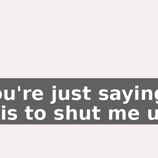 You're just saying this to shut me up.