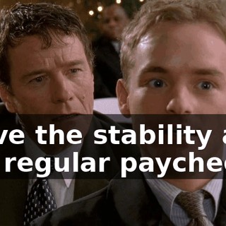 I love the stability and the regular paychecks.