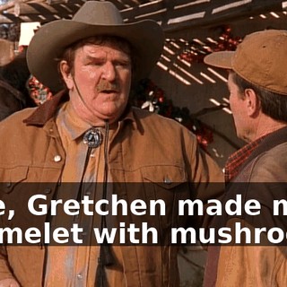 Once, Gretchen made me an omelet with mushrooms.