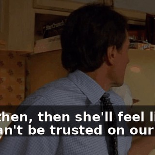 And then, then she'll feel like we can't be trusted on our own.