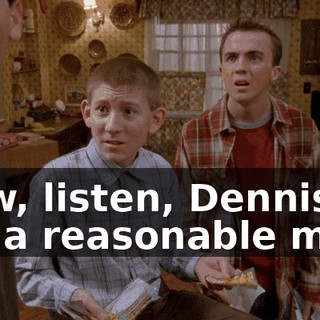 Now, listen, Dennis, I'm a reasonable man,