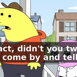 In fact, didn't you two just come by and tell me