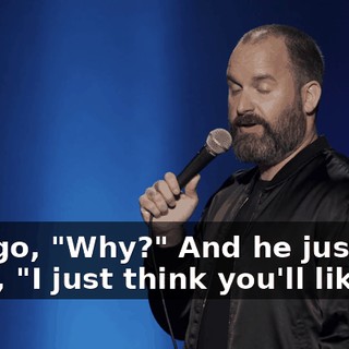So I go, "Why?" And he just goes, "I just think you'll like it."