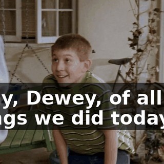 Okay, Dewey, of all the things we did today,