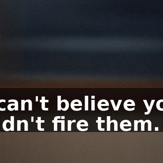 I can't believe you didn't fire them.