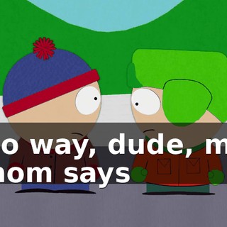 No way, dude, my mom says