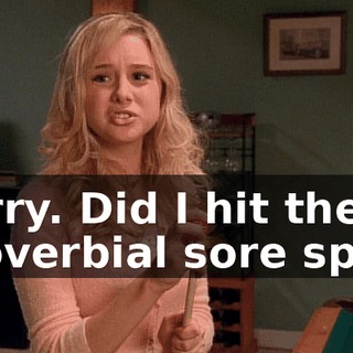 Sorry. Did I hit the proverbial sore spot?