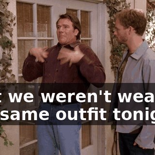that we weren't wearing the same outfit tonight.