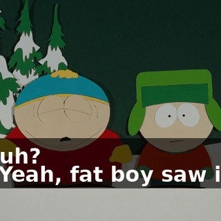 Huh? - Yeah, fat boy saw it.
