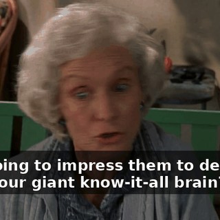 You going to impress them to death with your giant know-it-all brain? Huh?