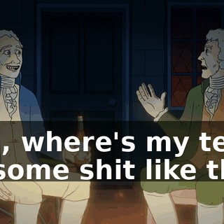 "Oh, where's my tea?" Or some shit like that.