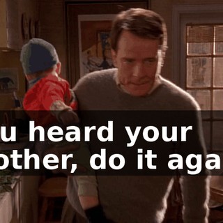 You heard your mother, do it again.
