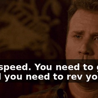 You need speed. You need to go out there, and you need to rev your engine.