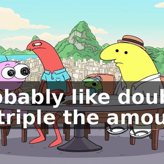 probably like double or triple the amount.