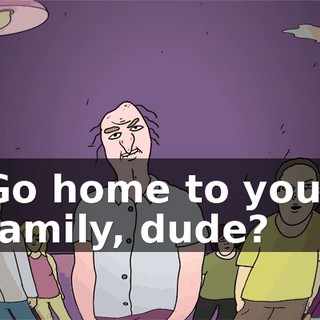 Go home to your family, dude?