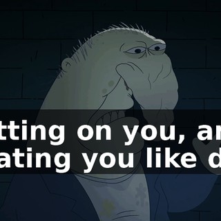 spitting on you, and treating you like dirt,