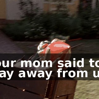 Your mom said to stay away from us!