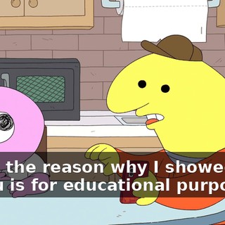 Dude, the reason why I showed that to you is for educational purposes.