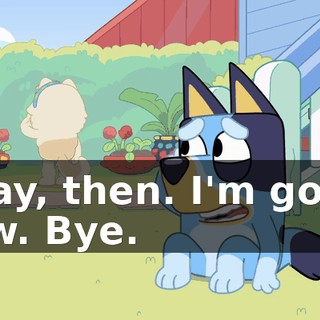 Okay, then. I'm going now. Bye.