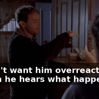 I don't want him overreacting when he hears what happened.