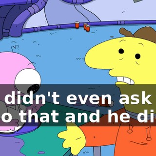you didn't even ask him to do that and he did it,