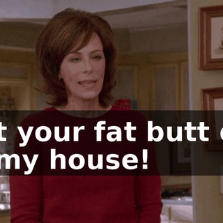 Get your fat butt out of my house!