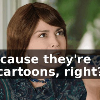'cause they're cartoons, right?