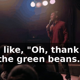 he's like, "Oh, thank you for the green beans."
