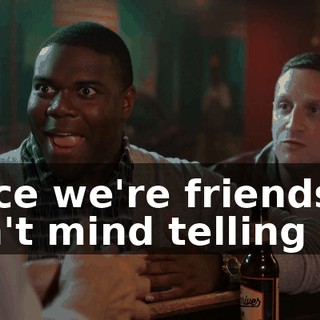 Since we're friends, I don't mind telling you